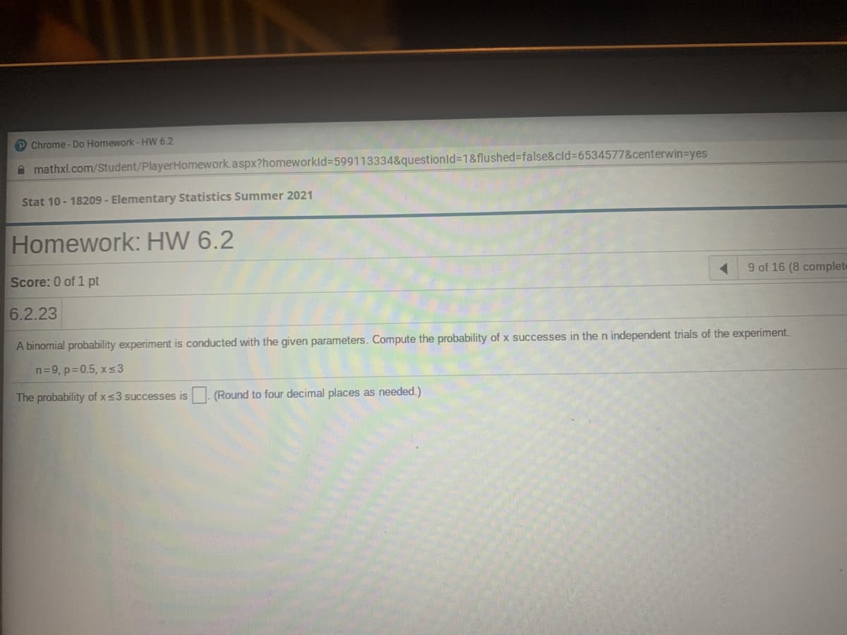 P Chrome - Do Homework- HW 6.2
A mathxl.com/Student/PlayerHomework.aspx?homeworkld3599113334&questionld%3D1&flushed=false&cld%3D6534577&centerwin=Dyes
Stat 10 - 18209 - Elementary Statistics Summer 2021
Homework: HW 6.2
Score: 0 of 1 pt
9 of 16 (8 complete
6.2.23
A binomial probability experiment is conducted with the given parameters. Compute the probability of x successes in the n independent trials of the experiment.
n=9, p=0.5, xs3
The probability of xs3 successes is. (Round to four decimal places as needed.)
IS
