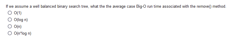 If we assume a well balanced binary search tree, what the the average case Big-O run time associated with the remove() method.
O 0(1)
O(log n)
O(n)
O(n*log n)
