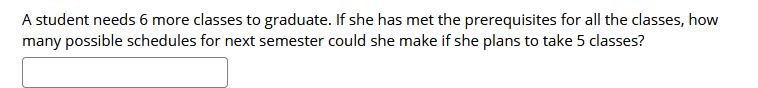 A student needs 6 more classes to graduate. If she has met the prerequisites for all the classes, how
many possible schedules for next semester could she make if she plans to take 5 classes?
