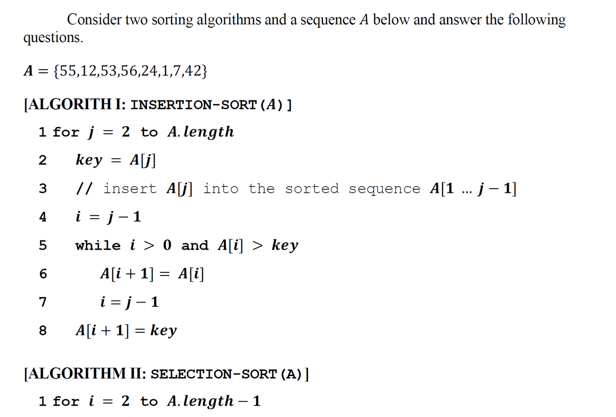 Consider two sorting algorithms and a sequence A below and answer the following
questions.
A = {55,12,53,56,24,1,7,42}
[ALGORITH I: INSERTION-SORT (A) ]
1 for j
= 2 to A.length
2
key
A[j]
3
// insert A[j]
into the sorted sequence A[1 ... j- 1|
i = j- 1
5
while i > 0 and A[i] > key
A[i + 1] = A[i]
7
i = j – 1
|
8
A[i + 1] = key
[ALGORITHM II: SELECTION-SORT (A)]
1 for i = 2 to A.length – 1
-
