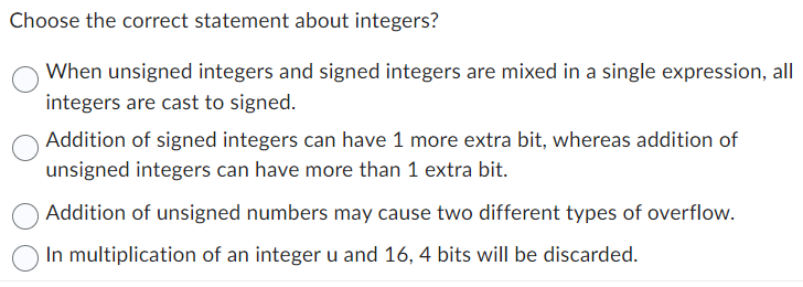 Choose the correct statement about integers?
When unsigned integers and signed integers are mixed in a single expression, all
integers are cast to signed.
Addition of signed integers can have 1 more extra bit, whereas addition of
unsigned integers can have more than 1 extra bit.
Addition of unsigned numbers may cause two different types of overflow.
In multiplication of an integer u and 16, 4 bits will be discarded.