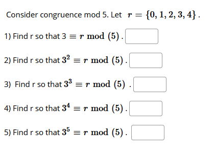 Consider congruence mod 5. Let r = {0, 1, 2, 3, 4}.
1) Find r so that 3 =r mod (5).
2) Find r so that 32 = r mod (5).
3) Find r so that 33 = r mod (5)
4) Find r so that 34 = r mod (5).
5) Find r so that 35 = r mod (5).
