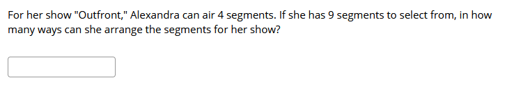 For her show "Outfront," Alexandra can air 4 segments. If she has 9 segments to select from, in how
many ways can she arrange the segments for her show?
