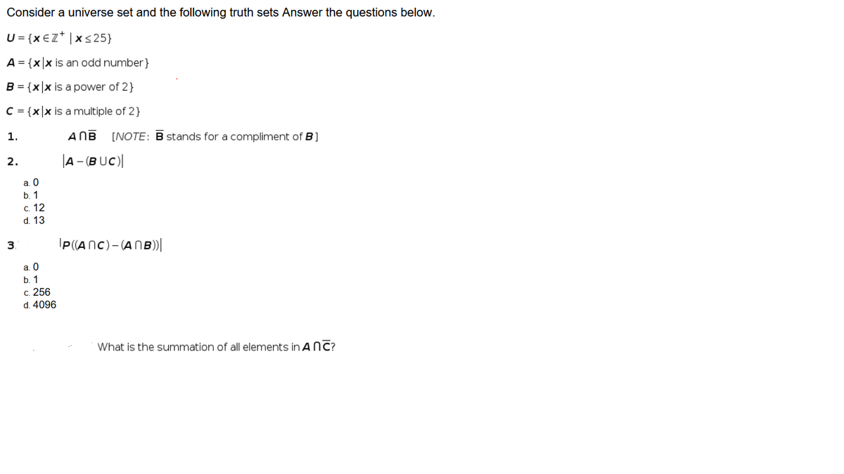 Consider a universe set and the following truth sets Answer the questions below.
U = {x €Z* | x<25}
A = {x|x is an odd number}
B = {xx is a power of 2}
C = {x|x is a multiple of 2}
1.
ANB
[NOTE: B stands for a compliment of B]
2.
|A – (B UC)|
a. 0
b. 1
с. 12
d. 13
3.
IP(ANC)-(ANB)|
a. 0
b. 1
c. 256
d. 4096
What is the summation of all elements in ANC?
