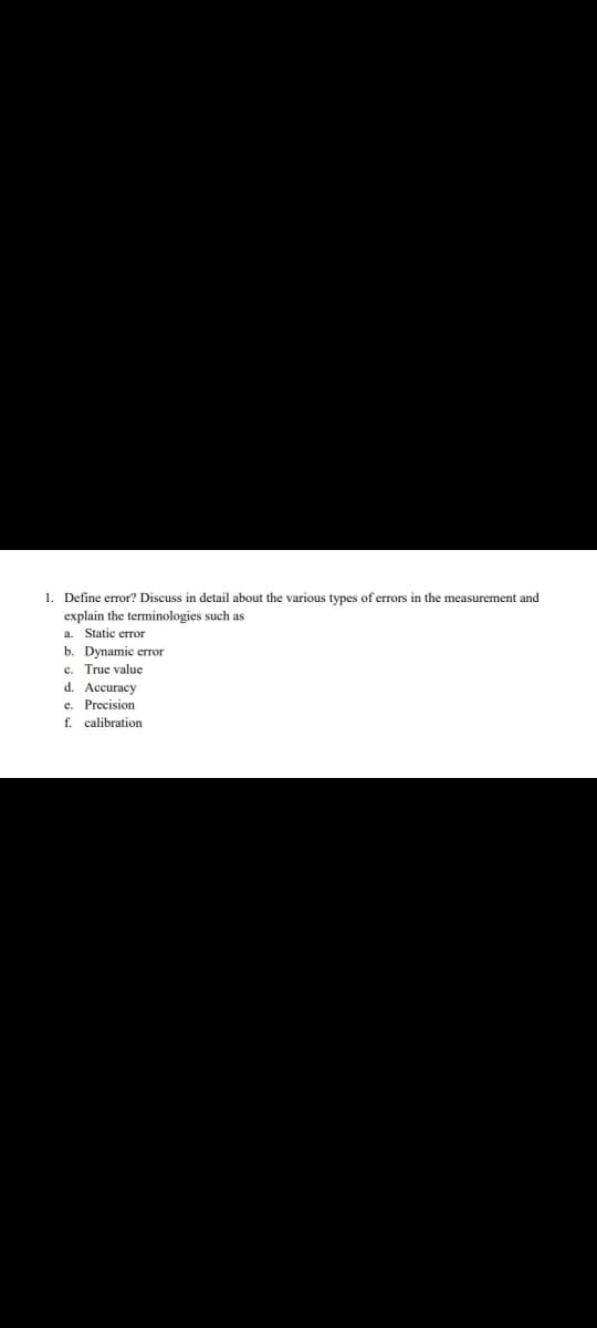 1. Define error? Discuss in detail about the various types of errors in the measurement and
explain the terminologies such as
Static error
b. Dynamic error
c. True value
d. Accuracy
e. Precision
f. calibration
