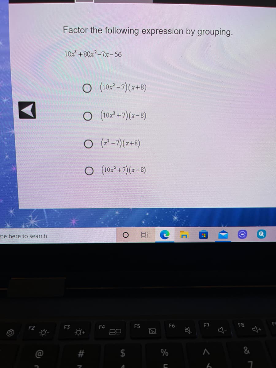 Factor the following expression by grouping.
10x +80x-7x- 56
O (10x² -7)(x+8)
O (102° +7)(x-8)
(x² –7)(x+8)
O (10x* +7)(x+8)
pe here to search
F2
F3
F4
F5
F6
F7
F8
%
