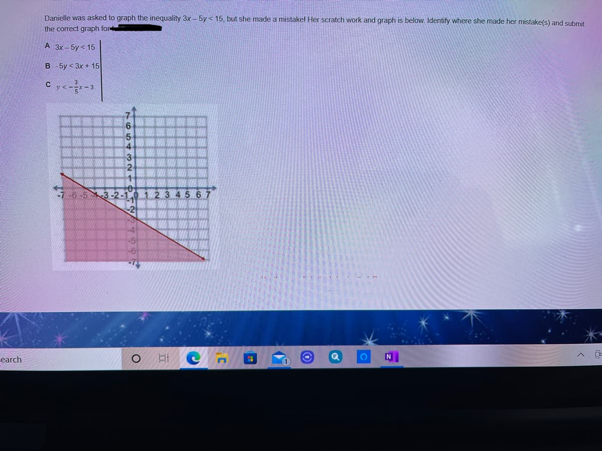 Danielle was asked to graph the inequality 3x - 5y < 15, but she made a mistakel Her scratch work and graph is below. Identify where she made her mistake(s) and submit
the correct graph for
A 3x– 5y < 15
B -5y < 3x + 15
4
3.
2
-7-6-53-2-1.0 1 2 3 45 67
2
earch
