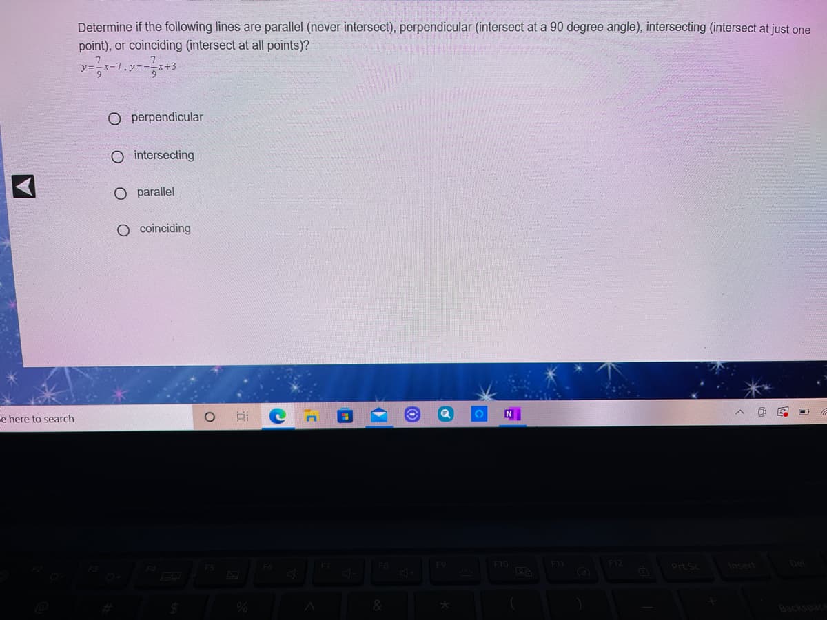 Determine if the following lines are parallel (never intersect), perpendicular (intersect at a 90 degree angle), intersecting (intersect at just one
point), or coinciding (intersect at all points)?
O perpendicular
O intersecting
O parallel
O coinciding
N
e here to search
F9
F10
F11
F12
Prt Sc
Insert
Del
Backspace
