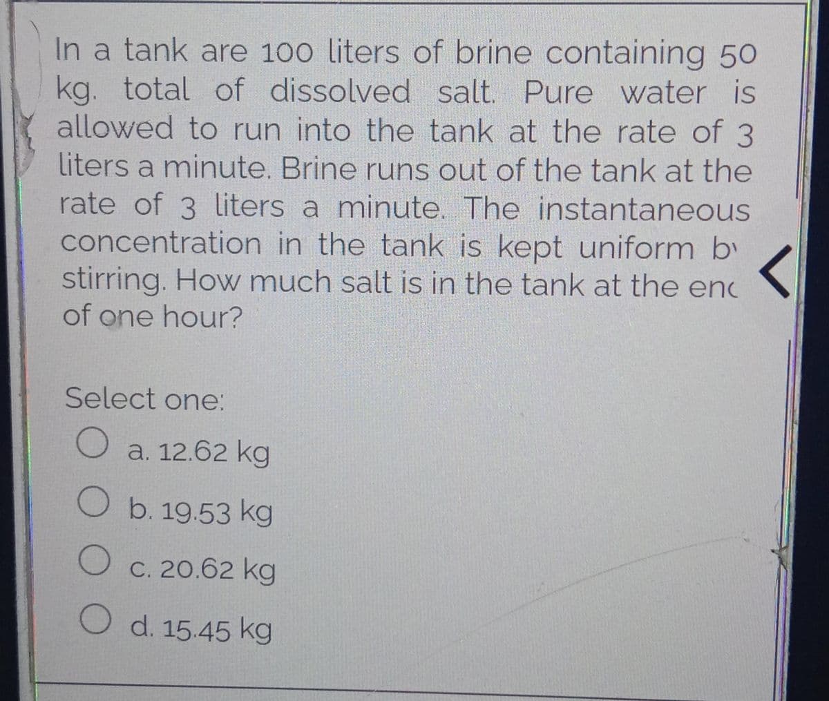 In a tank are 100 liters of brine containing 50
kg. total of dissolved salt. Pure water is
allowed to run into the tank at the rate of 3
liters a minute. Brine runs out of the tank at the
rate of 3 liters a minute. The instantaneous
concentration in the tank is kept uniform by
stirring. How much salt is in the tank at the enc
of one hour?
Select one:
O a. 12.62 kg
O b. 19.53 kg
O c. 20.62 kg
O d. 15.45 kg
