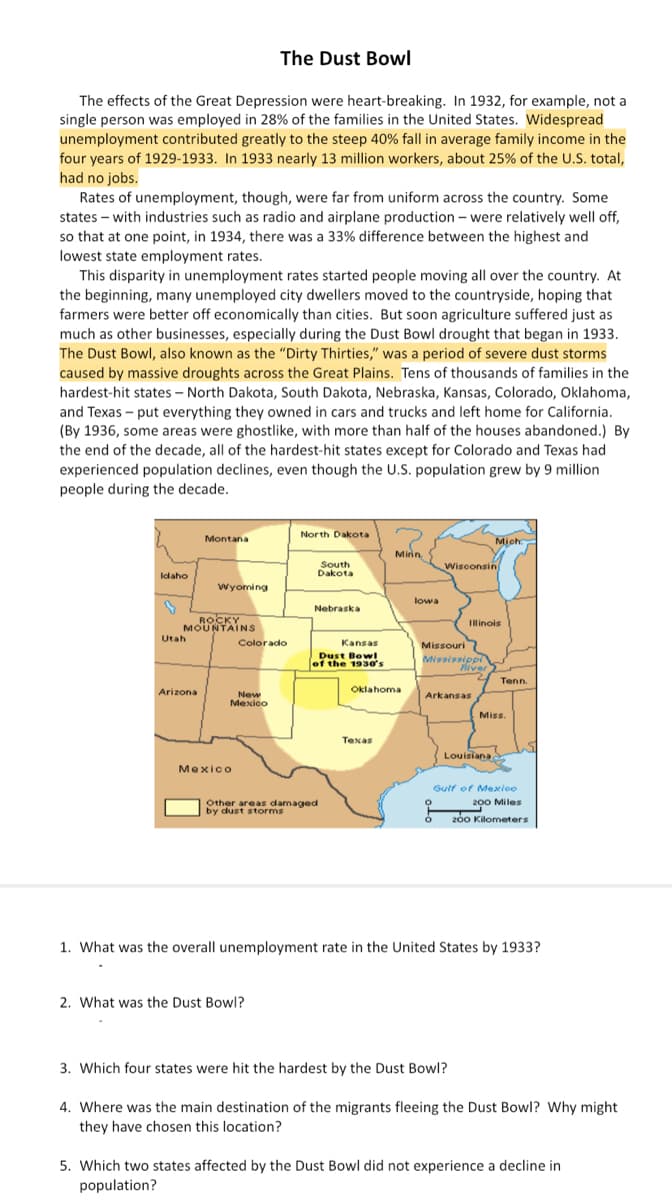 The Dust Bowl
The effects of the Great Depression were heart-breaking. In 1932, for example, not a
single person was employed in 28% of the families in the United States. Widespread
unemployment contributed greatly to the steep 40% fall in average family income in the
four years of 1929-1933. In 1933 nearly 13 million workers, about 25% of the U.S. total,
had no jobs.
Rates of unemployment, though, were far from uniform across the country. Some
states with industries such as radio and airplane production - were relatively well off,
so that at one point, in 1934, there was a 33% difference between the highest and
lowest state employment rates.
This disparity in unemployment rates started people moving all over the country. At
the beginning, many unemployed city dwellers moved to the countryside, hoping that
farmers were better off economically than cities. But soon agriculture suffered just as
much as other businesses, especially during the Dust Bowl drought that began in 1933.
The Dust Bowl, also known as the "Dirty Thirties," was a period of severe dust storms
caused by massive droughts across the Great Plains. Tens of thousands of families in the
hardest-hit states - North Dakota, South Dakota, Nebraska, Kansas, Colorado, Oklahoma,
and Texas - put everything they owned in cars and trucks and left home for California.
(By 1936, some areas were ghostlike, with more than half of the houses abandoned.) By
the end of the decade, all of the hardest-hit states except for Colorado and Texas had
experienced population declines, even though the U.S. population grew by 9 million
people during the decade.
Idaho
Utah
Montana
ROCKY
MOUNTAINS
Arizona
Wyoming
Colorado
New
Mexico
Mexico
North Dakota
2. What was the Dust Bowl?
South
Dakota
Nebraska
Other areas damaged
by dust storms
Kansas
Dust Bowl
of the 1930's
Minn
Oklahoma
Texas
lowa
Wisconsin
Missouri
Mississippi
Fiver
Mich
Yo
Illinois
Arkansas
Louisiana
3. Which four states were hit the hardest by the Dust Bowl?
Tenn.
Miss.
Gulf of Mexico
200 Miles
200 Kilometers
1. What was the overall unemployment rate in the United States by 1933?
4. Where was the main destination of the migrants fleeing the Dust Bowl? Why might
they have chosen this location?
5. Which two states affected by the Dust Bowl did not experience a decline in
population?