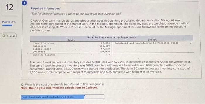 12
Part 12 of 15
20155.40
Required information
[The following information applies to the questions displayed below.]
Clopack Company manufactures one product that goes through one processing department called Mixing. All raw
materials are introduced at the start of work in the Mixing Department. The company uses the weighted-average method
of process costing. Its Work in Process T-account for the Mixing Department for June follows (all forthcoming questions
pertain to June):
June 1 balance
Materials:
Direct labor
Overhead
June 30 balance
Debit
Work in Process-Mixing Department
42,000
136,480
87,500
105,000
Cost of materials transferred to finished goods
The June 1 work in process inventory includes 5,800 units with $22,280 in materials cost and $19,720 in conversion cost.
The June 1 work in process inventory was 100% complete with respect to materials and 60% complete with respect to
conversion. During June, 38,300 units were started into production. The June 30 work in process inventory consisted of
9,600 units 100% complete with respect to materials and 50% complete with respect to conversion.
12. What is the cost of materials transferred to finished goods?
Note: Round your intermediate calculations to 2 places.
Credit
Completed and transferred to Finished Goods