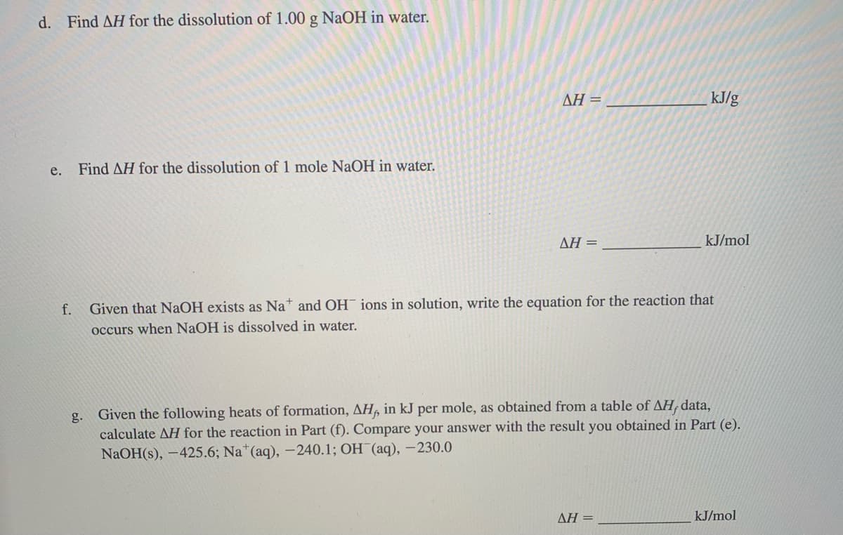 d. Find AH for the dissolution of 1.00 g NaOH in water.
AH =
kJ/g
e.
Find AH for the dissolution of 1 mole NAOH in water.
AH =
kJ/mol
f.
Given that NaOH exists as Na and OH¯ ions in solution, write the equation for the reaction that
occurs when NaOH is dissolved in water.
Given the following heats of formation, AH, in kJ per mole, as obtained from a table of AH, data,
calculate AH for the reaction in Part (f). Compare your answer with the result you obtained in Part (e).
NaOH(s), –425.6; Na*(aq), –240.1; OH (aq), –230.0
g.
ΔΗ
kJ/mol
