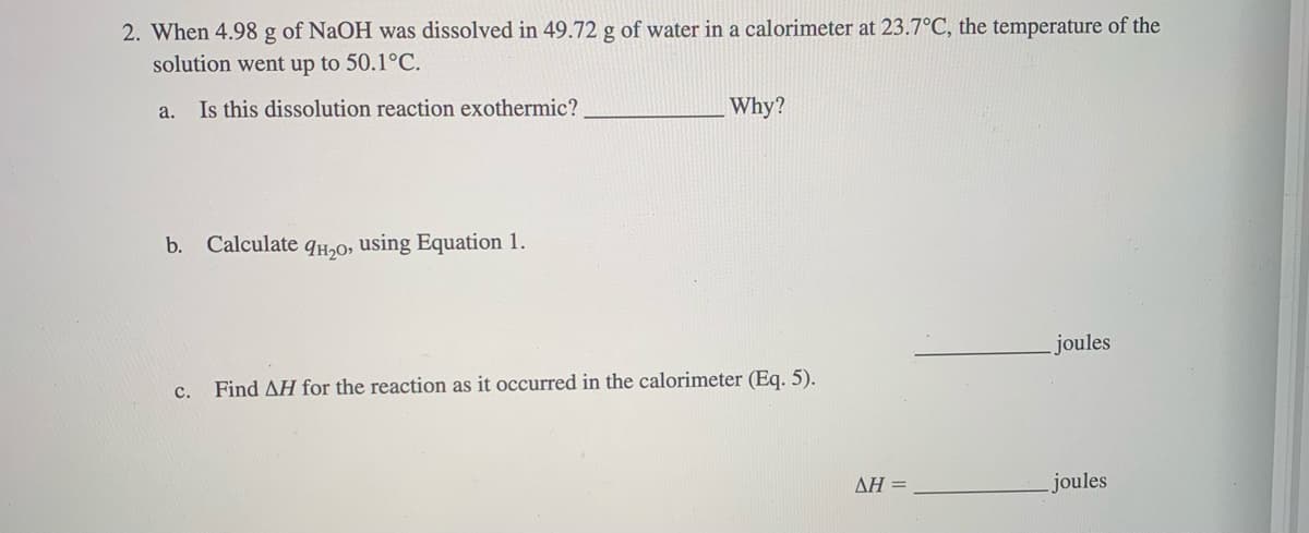 2. When 4.98 g of NaOH was dissolved in 49.72 g of water in a calorimeter at 23.7°C, the temperature of the
solution went up to 50.1°C.
Is this dissolution reaction exothermic?
a.
Why?
b. Calculate qH,O, using Equation 1.
joules
с.
Find AH for the reaction as it occurred in the calorimeter (Eq. 5).
ΔΗ-
joules
