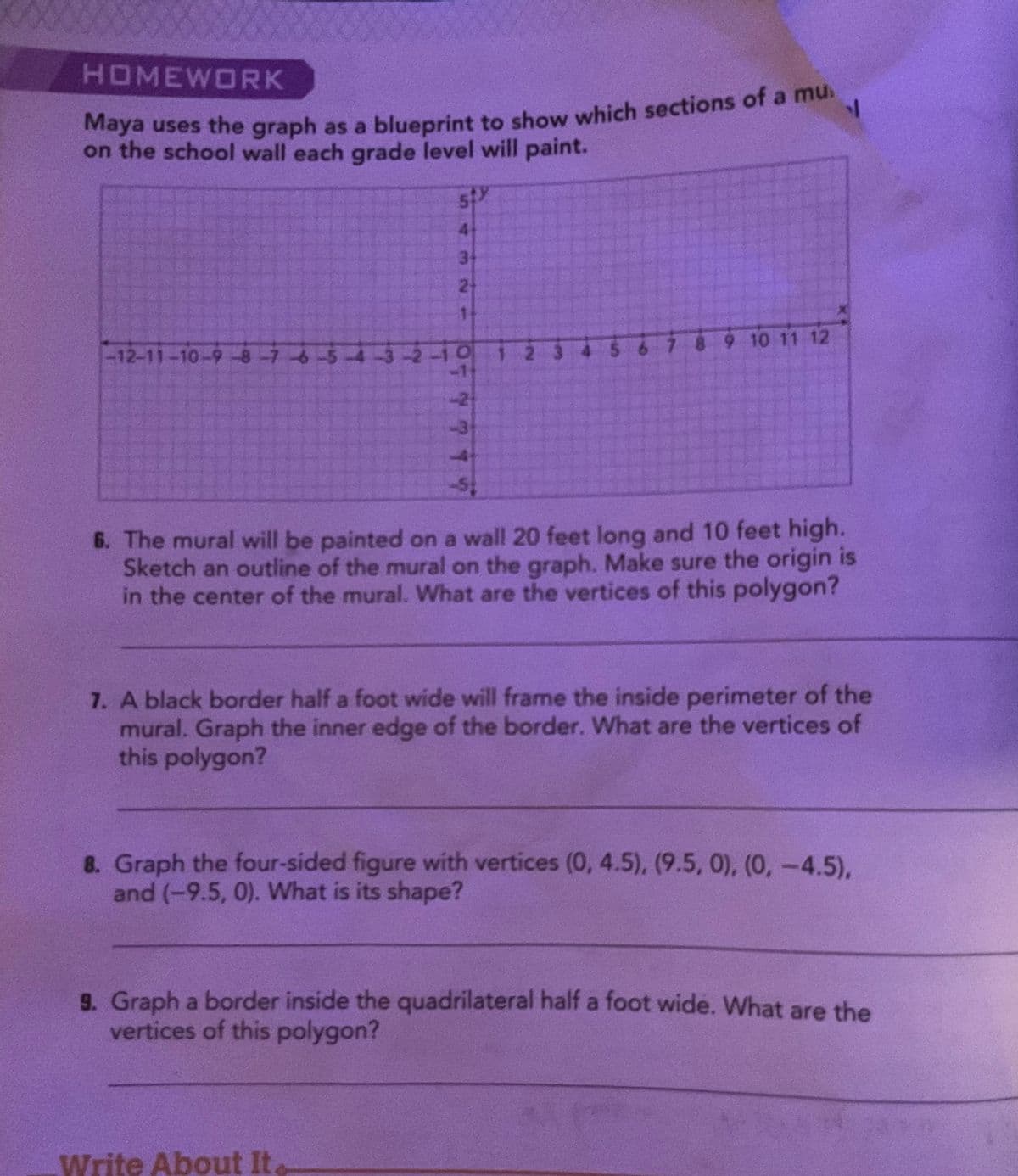 HOMEWORK
Maya uses the graph as a blueprint to show which sections of a mu
on the school wall each grade level will paint.
-12-11-10-9-8-7-6-5-4
519
4
MN-
3
Write About It
2
1
-10 1-23
771
5 6 7 8 9 10 11 12
1
6. The mural will be painted on a wall 20 feet long and 10 feet high.
Sketch an outline of the mural on the graph. Make sure the origin is
in the center of the mural. What are the vertices of this polygon?
7. A black border half a foot wide will frame the inside perimeter of the
mural. Graph the inner edge of the border. What are the vertices of
this polygon?
8. Graph the four-sided figure with vertices (0, 4.5), (9.5, 0), (0, -4.5),
and (-9.5, 0). What is its shape?
9. Graph a border inside the quadrilateral half a foot wide. What are the
vertices of this polygon?