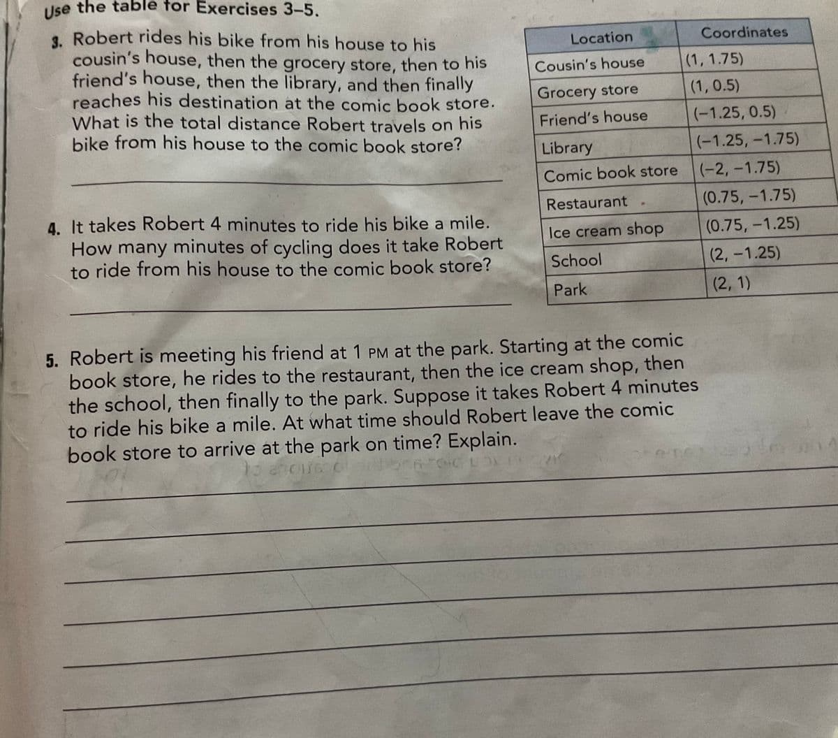 Use the table for Exercises 3-5.
3. Robert rides his bike from his house to his
cousin's house, then the grocery store, then to his
friend's house, then the library, and then finally
reaches his destination at the comic book store.
What is the total distance Robert travels on his
bike from his house to the comic book store?
4. It takes Robert 4 minutes to ride his bike a mile.
How many minutes of cycling does it take Robert
to ride from his house to the comic book store?
Location
Cousin's house
Grocery store
Friend's house
Library
Comic book store
Restaurant
Ice cream shop
School
Park
Coordinates
(1, 1.75)
(1, 0.5)
(-1.25, 0.5)
(-1.25, -1.75)
(-2,-1.75)
(0.75, -1.75)
(0.75, -1.25)
5. Robert is meeting his friend at 1 PM at the park. Starting at the comic
book store, he rides to the restaurant, then the ice cream shop, then
the school, then finally to the park. Suppose it takes Robert 4 minutes
to ride his bike a mile. At what time should Robert leave the comic
book store to arrive at the park on time? Explain.
ancurs
LOT
(2,-1.25)
(2, 1)