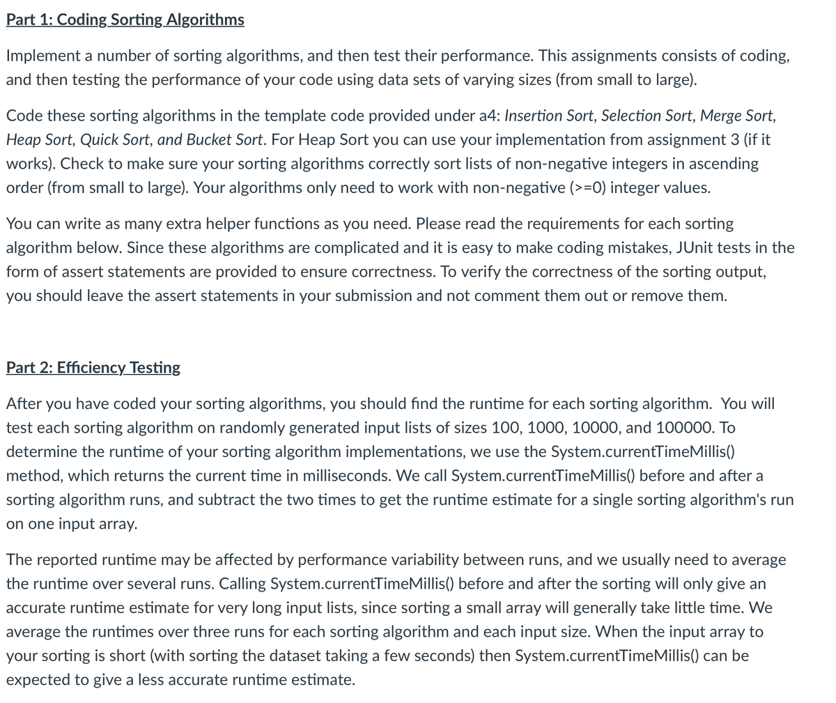 Part 1: Coding Sorting Algorithms
Implement a number of sorting algorithms, and then test their performance. This assignments consists of coding,
and then testing the performance of your code using data sets of varying sizes (from small to large).
Code these sorting algorithms in the template code provided under a4: Insertion Sort, Selection Sort, Merge Sort,
Heap Sort, Quick Sort, and Bucket Sort. For Heap Sort you can use your implementation from assignment 3 (if it
works). Check to make sure your sorting algorithms correctly sort lists of non-negative integers in ascending
order (from small to large). Your algorithms only need to work with non-negative (>=0) integer values.
You can write as many extra helper functions as you need. Please read the requirements for each sorting
algorithm below. Since these algorithms are complicated and it is easy to make coding mistakes, JUnit tests in the
form of assert statements are provided to ensure correctness. To verify the correctness of the sorting output,
you should leave the assert statements in your submission and not comment them out or remove them.
Part 2: Efficiency Testing
After you have coded your sorting algorithms, you should find the runtime for each sorting algorithm. You will
test each sorting algorithm on randomly generated input lists of sizes 100, 1000, 10000, and 100000. To
determine the runtime of your sorting algorithm implementations, we use the System.currentTimeMillis()
method, which returns the current time in milliseconds. We call System.currentTimeMillis() before and after a
sorting algorithm runs, and subtract the two times to get the runtime estimate for a single sorting algorithm's run
on one input array.
The reported runtime may be affected by performance variability between runs, and we usually need to average
the runtime over several runs. Calling System.currentTimeMillis() before and after the sorting will only give an
accurate runtime estimate for very long input lists, since sorting a small array will generally take little time. We
average the runtimes over three runs for each sorting algorithm and each input size. When the input array to
your sorting is short (with sorting the dataset taking a few seconds) then System.currentTimeMillis() can be
expected to give a less accurate runtime estimate.