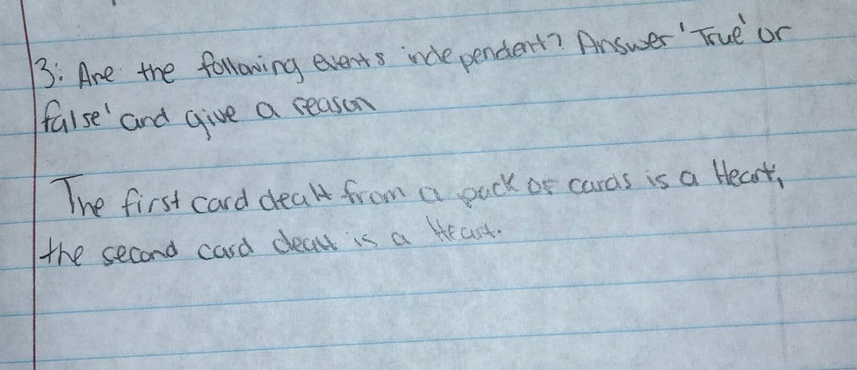 the second card cleat
ependert? Answer' True or
3: Ane the follaning events inde
false' and arive a reason
The
Ihe first card dealt from a ouck OF cards is a Hecrt,
the second card deat isa Hecut.
