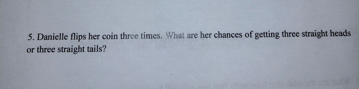 5. Danielle flips her coin three times. What are her chances of getting three straight heads
or three straight tails?
