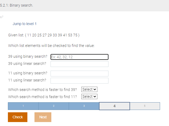 5.2.1: Binary search.
ay7
Jump to level 1
Given list: {11 20 25 27 29 33 39 41 53 75}
Which list elements will be checked to find the value:
39 using binary search? Ex: 42, 32, 12
39 using linear search?
11 using binary search?
11 using linear search?
Which search method is faster to find 39?
Which search method is faster to find 11?
Check
Next
Select
Select ✓
3
4
5