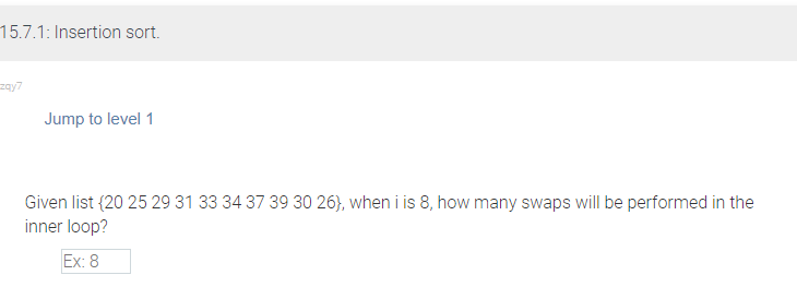 15.7.1: Insertion sort.
zqy7
Jump to level 1
Given list {20 25 29 31 33 34 37 39 30 26), when i is 8, how many swaps will be performed in the
inner loop?
Ex: 8