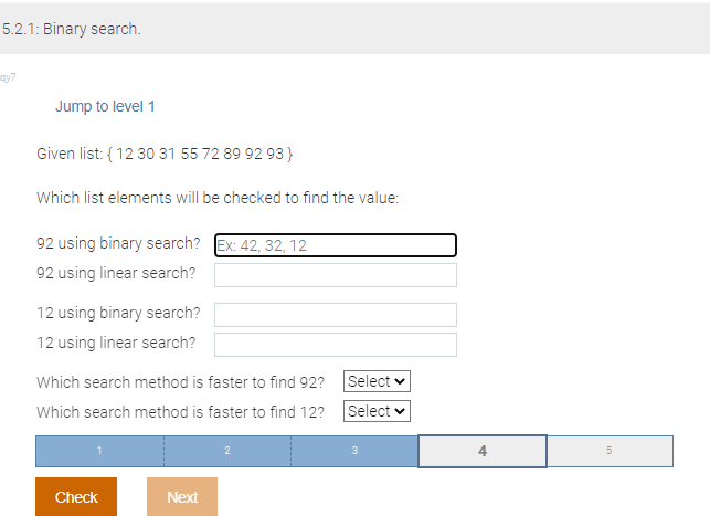 5.2.1: Binary search.
ay7
Jump to level 1
Given list: {12 30 31 55 72 89 92 93}
Which list elements will be checked to find the value:
92 using binary search? Ex: 42, 32, 12
92 using linear search?
12 using binary search?
12 using linear search?
Which search method is faster to find 92?
Which search method is faster to find 12?
Check
Next
Select
Select ✓
3
4
5