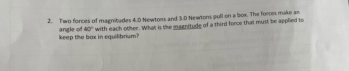 2. Two forces of magnitudes 4.0 Newtons and 3.0 Newtons pull on a box. The forces make an
angle of 40° with each other. What is the magnitude of a third force that must be applied to
keep the box in equilibrium?
