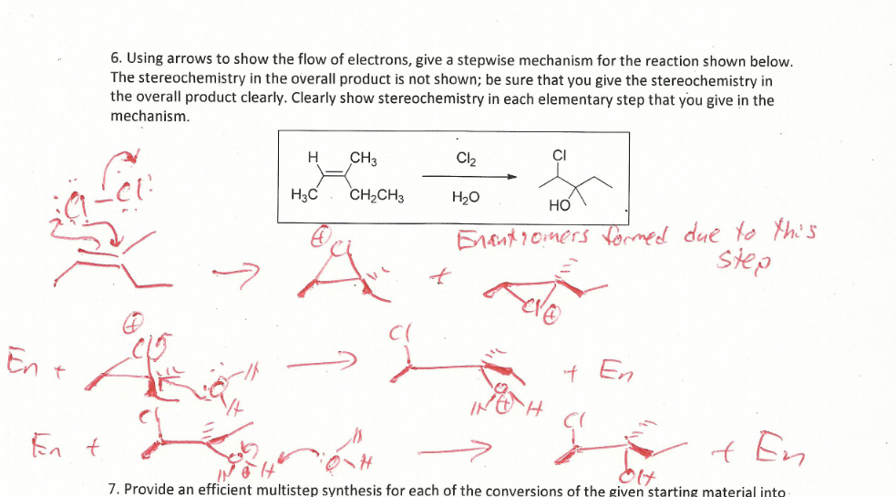 En t
En t
6. Using arrows to show the flow of electrons, give a stepwise mechanism for the reaction shown below.
The stereochemistry in the overall product is not shown; be sure that you give the stereochemistry in
the overall product clearly. Clearly show stereochemistry in each elementary step that you give in the
mechanism.
H
H3C
CH3
CH₂CH3
4
Cl₂
H₂O
HO
Enantiomers formed due to this
step
+ En
+ En
7. Provide an efficient multistep synthesis for each of the conversions of the given starting material into