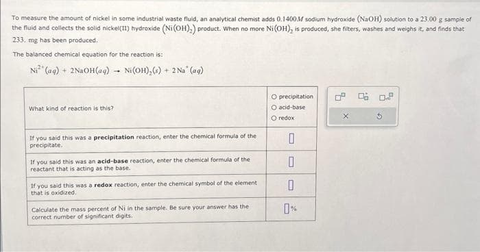 To measure the amount of nickel in some industrial waste fluid, an analytical chemist adds 0.1400M sodium hydroxide (NaOH) solution to a 23.00 g sample of
the fluid and collects the solid nickel(II) hydroxide (Ni(OH)₂) product. When no more Ni (OH), is produced, she filters, washes and weighs it, and finds that
233. mg has been produced.
The balanced chemical equation for the reaction is:
Ni (aq) + 2NaOH(aq) -
-
What kind of reaction is this?
Ni (OH)₂ (s) + 2 Na* (aq)
If you said this was a precipitation reaction, enter the chemical formula of the
precipitate.
If you said this was an acid-base reaction, enter the chemical formula of the
reactant that is acting as the base.
If you said this was a redox reaction, enter the chemical symbol of the element
that is oxidized.
Calculate the mass percent of Ni in the sample. Be sure your answer has the
correct number of significant digits.
O precipitation
O acid-base
O redox
0
0
0
0° 0.6 0.9
x
5