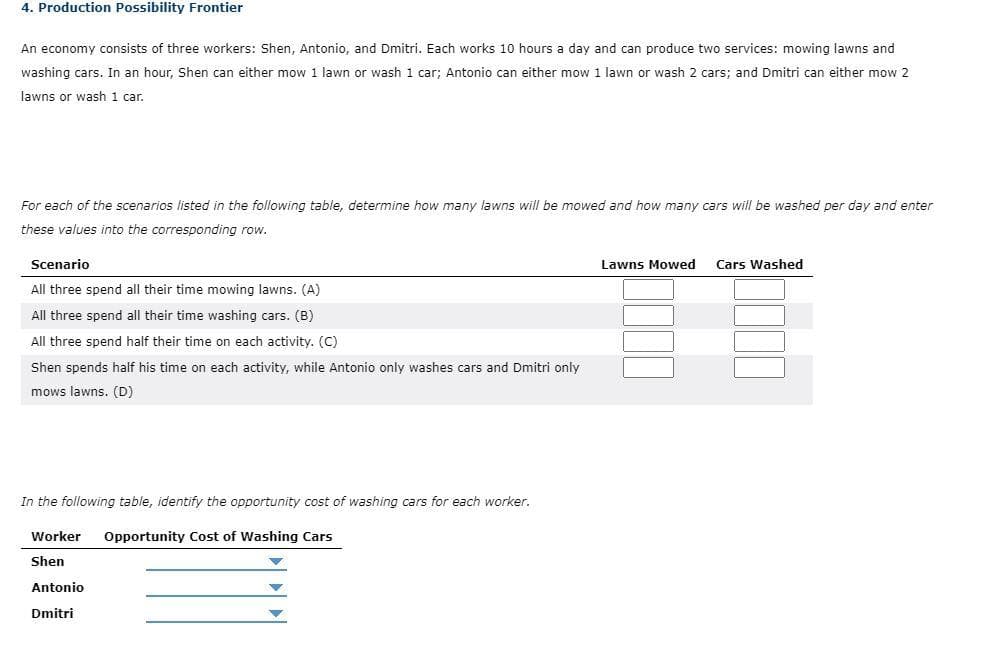 4. Production Possibility Frontier
An economy consists of three workers: Shen, Antonio, and Dmitri. Each works 10 hours a day and can produce two services: mowing lawns and
washing cars. In an hour, Shen can either mow 1 lawn or wash 1 car; Antonio can either mow 1 lawn or wash 2 cars; and Dmitri can either mow 2
lawns or wash 1 car.
For each of the scenarios listed in the following table, determine how many lawns will be mowed and how many cars will be washed per day and enter
these values into the corresponding row.
Scenario
All three spend all their time mowing lawns. (A)
All three spend all their time washing cars. (B)
All three spend half their time on each activity. (C)
Shen spends half his time on each activity, while Antonio only washes cars and Dmitri only
mows lawns. (D)
In the following table, identify the opportunity cost of washing cars for each worker.
Worker Opportunity Cost of Washing Cars
Shen
Antonio
Dmitri
Lawns Mowed Cars Washed