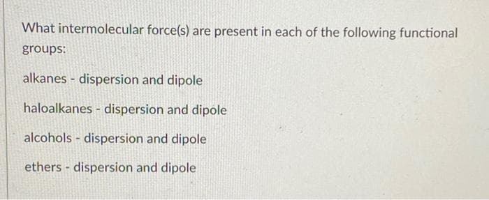 What intermolecular force(s) are present in each of the following functional
groups:
alkanes dispersion and dipole
haloalkanes - dispersion and dipole
alcohols dispersion and dipole
ethers dispersion and dipole
-