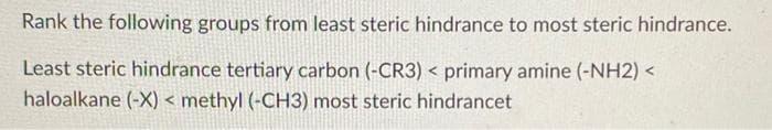 Rank the following groups from least steric hindrance to most steric hindrance.
Least steric hindrance tertiary carbon (-CR3) < primary amine (-NH2) <
haloalkane (-X) < methyl (-CH3) most steric hindrancet