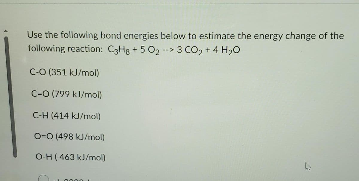 Use the following bond energies below to estimate the energy change of the
following reaction: C3H8 + 5 O2 --> 3 CO2 + 4 H₂O
C-O (351 kJ/mol)
C=O (799 kJ/mol)
C-H (414 kJ/mol)
O=O (498 kJ/mol)
O-H (463 kJ/mol)
4