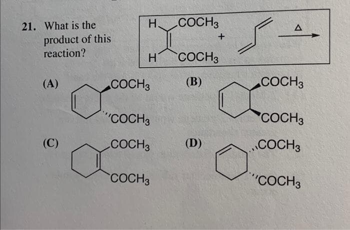 21. What is the
product of this
reaction?
(A)
(C)
H.
H
COCH 3
"COCH 3
COCH 3
COCH3
COCH 3
+
COCH 3
(B)
(D)
A
COCH 3
COCH3
COCH 3
"COCH3