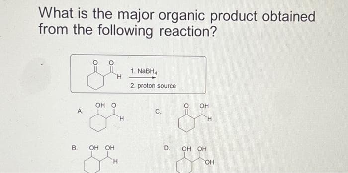 What is the major organic product obtained
from the following reaction?
A.
B.
OH O
gr
H
5-
H
OH OH
H
1. NaBH₁
2. proton source
C.
D.
O OH
OH OH
H
OH