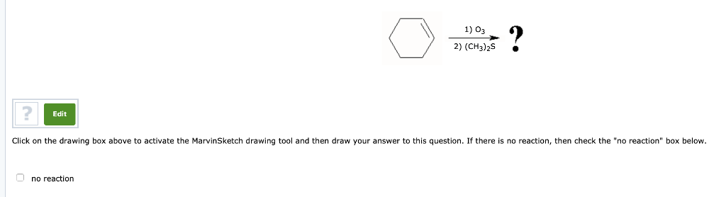 Edit
1) 03
2) (CH3)2S
Ono reaction
?
Click on the drawing box above to activate the MarvinSketch drawing tool and then draw your answer to this question. If there is no reaction, then check the "no reaction" box below.