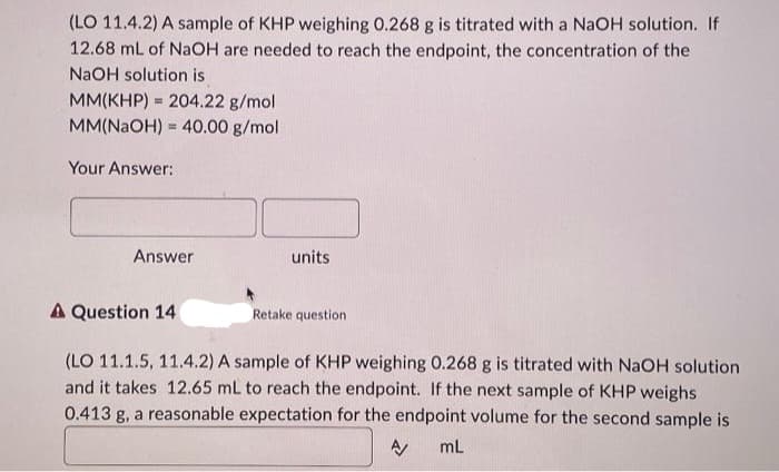 (LO 11.4.2) A sample of KHP weighing 0.268 g is titrated with a NaOH solution. If
12.68 mL of NaOH are needed to reach the endpoint, the concentration of the
NaOH solution is
MM(KHP) = 204.22 g/mol
MM(NaOH) = 40.00 g/mol
Your Answer:
Answer
A Question 14
units
Retake question
(LO 11.1.5, 11.4.2) A sample of KHP weighing 0.268 g is titrated with NaOH solution
and it takes 12.65 mL to reach the endpoint. If the next sample of KHP weighs
0.413 g, a reasonable expectation for the endpoint volume for the second sample is
mL