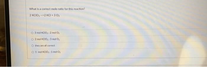 What is a correct mole ratio for this reaction?
2 KCIO, -->2 KCl +30₂
O 3 mol KCIO: 2 mol O₂
O 2 mol KCIO,: 3 mol O₂
Othey are all correcti
01 mol KCIO,: 1 mol O₂