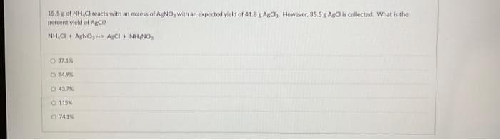 15.5 g of NH₂Cl reacts with an excess of AgNO, with an expected yield of 41.8 g AgCly. However, 35.5 g AgCl is collected. What is the
percent yield of AgCI?
NH₂CI+ AgNO, AgCl + NHINO,
37.1%
O 84.9%
O 43.7%
O 115%)
O 74.1%