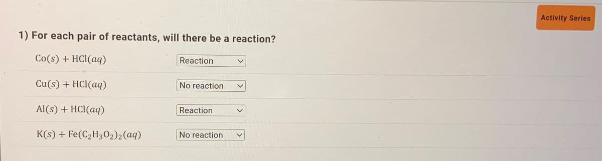 1) For each pair of reactants, will there be a reaction?
Co(s) + HCl(aq)
Cu(s) + HCl(aq)
Al(s) + HCl(aq)
K(s) + Fe(C₂H30₂) 2 (aq)
Reaction
No reaction
Reaction
No reaction
V
Activity Series