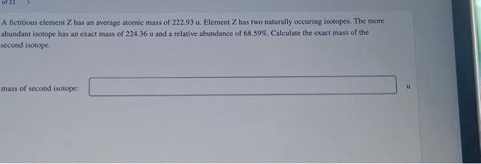 of 21
A fictitious element Z has an average atomic mass of 222.93 u. Element Z. has two naturally occuring isotopes. The more
abundant isotope has an exact mass of 224.36 u and a relative abundance of 68.59%. Calculate the exact mass of the
second isotope.
mass of second isotope:
u