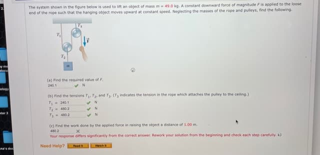 The system shown in the figure below is used to lift an object of mass m = 49.0 kg. A constant downward force of magnitude Fis applied to the loose
end of the rope such that the hanging object moves upward at constant speed. Neglecting the masses of the rope and pulleys, find the following.
T2
wy m
docu
(a) Find the required value of F.
240.1
legy
(b) Find the tensions T, T2, and T3 (T, indicates the tension in the rope which attaches the pulley to the ceiling.)
T- 240.1
T,- 460 2
ter 3
T- 480.2
(c) Find the work done by the applied force in raising the object a distance of 1.00 m.
480.2
Your response differs significantly from the correct answer. Rework your solution from the beginning and check each step carefully. k
Need Help?
Read
Wah
ma's doc
