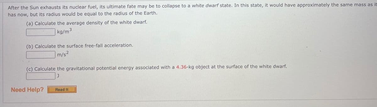 After the Sun exhausts its nuclear fuel, its ultimate fate may be to collapse to a white dwarf state. In this state, it would have approximately the same mass as it
has now, but its radius would be equal to the radius of the Earth.
(a) Calculate the average density of the white dwarf.
kg/m3
(b) Calculate the surface free-fall acceleration.
m/s2
(c) Calculate the gravitational potential energy associated with a 4.36-kg object at the surface of the white dwarf.
Need Help?
Read It
