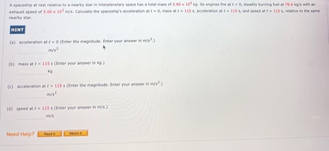 A spaceship at rest relative to a nearby star in interplanetary space has a total mass of 2.60 x 10 kg. Its engines fire at t-0, steadily burning fuel at 76.6 ka/s with an
exhaust speed of 5.00 x 10 m/s. Calculate the spaceship's acceleration at t- 0, mass at t= 115 s, acceleration at t= 115 s, and speed at t= 115 s, relative to the same
nearby star.
HINT
(a) acceleration at t-0 (Enter the magnitude. Enter your answer in m/s.)
m/s?
(b) mass at t - 115 s (Enter your answer in kg.)
kg
(c) acceleration at t 115 s (Enter the magnitude. Enter your answer in m/s.)
m/s?
(d) speed at t 115 s (Enter your answer in m/s.)
m/s
Need Help?
Read
Watch i
