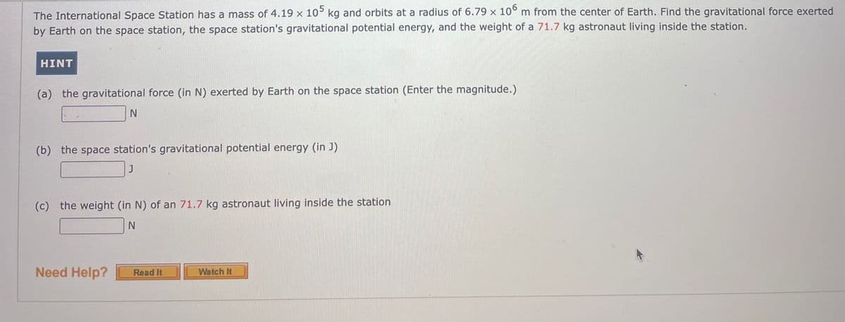 The International Space Station has a mass of 4.19 x 10° kg and orbits at a radius of 6.79 x 10° m from the center of Earth. Find the gravitational force exerted
by Earth on the space station, the space station's gravitational potential energy, and the weight of a 71.7 kg astronaut living inside the station.
HINT
(a) the gravitational force (in N) exerted
Earth on the space station (Enter the magnitude.)
(b) the space station's gravitational potential energy (in J)
(c) the weight (in N) of an 71.7 kg astronaut living inside the station
Need Help?
Watch It
Read It
