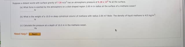 Suppose a distant world with surface gravity of 7.28 m/s has an atmospheric pressure of 8.28 x 10 Pa at the surface.
(a) What force is exerted by the atmosphere on a disk-shaped region 2.00 m in radius at the surface of a methane ocean?
(b) What is the weight of a 10.0-m deep cylindrical column of methane with radius 2.00 m? Note: The density of liquid methane is 415 ka/m.
(c) Calculate the pressure at a depth of 10.0 m in the methane ocean.
Pa
Need Help?
Reed
