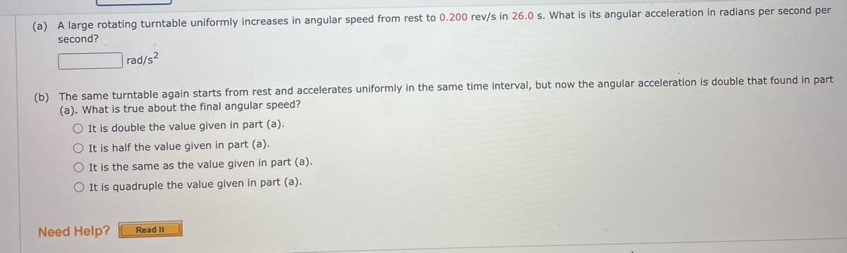 (a) A large rotating turntable uniformly increases in angular speed from rest to 0.200 rev/s in 26.0 s. What is its angular acceleration in radians per second per
second?
rad/s2
(b) The same turntable again starts from rest and accelerates uniformly in the same time interval, but now the angular acceleration is double that found in part
(a). What is true about the final angular speed?
O It is double the value given in part (a).
O It is half the value given in part (a).
O It is the same as the value given in part (a).
O It is quadruple the value given in part (a).
Need Help?
Read It
