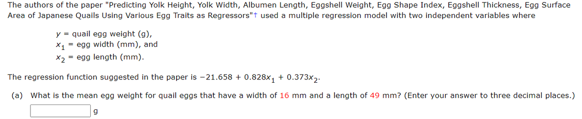 The authors of the paper "Predicting Yolk Height, Yolk Width, Albumen Length, Eggshell Weight, Egg Shape Index, Eggshell Thickness, Egg Surface
Area of Japanese Quails Using Various Egg Traits as Regressors"+ used a multiple regression model with two independent variables where
y = quail egg weight (g),
X₁ = egg width (mm), and
x2 = egg length (mm).
The regression function suggested in the paper is -21.658 +0.828x₁ + 0.373x2.
(a) What is the mean egg weight for quail eggs that have a width of 16 mm and a length of 49 mm? (Enter your answer to three decimal places.)
g