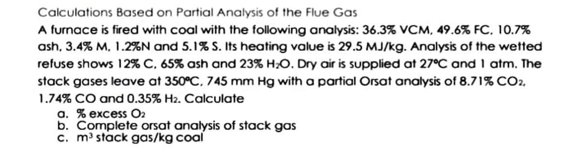 Calculations Based on Partial Analysis of the Flue Gas
A furnace is fired with coal with the following analysis: 36.3% VCM, 49.6% FC, 10.7%
ash, 3.4% M, 1.2%N and 5.1% S. Its heating value is 29.5 MJ/kg. Analysis of the wetted
refuse shows 12% C, 65% ash and 23% H;O. Dry air is supplied at 27°C and 1 atm. The
stack gases leave at 350°C, 745 mm Hg with a partial Orsat analysis of 8.71% CO2.
1.74% CO and 0.35% H2. Calculate
a. % excess O2
b. Complete orsat analysis of stack gas
c. m³ stack gas/kg coal
