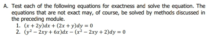 A. Test each of the following equations for exactness and solve the equation. The
equations that are not exact may, of course, be solved by methods discussed in
the preceding module.
1. (x + 2y)dx + (2x + y)dy = 0
2. (y² – 2xy + 6x)dx – (x² – 2xy + 2)dy = 0
