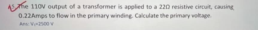 AS The 110V output of a transformer is applied to a 220 resistive circuit, causing
0.22Amps to flow in the primary winding. Calculate the primary voltage.
Ans: V=2500 V
